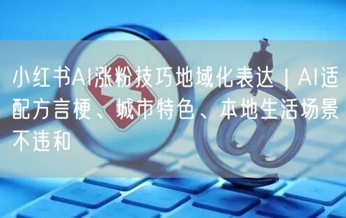 小红书AI涨粉技巧地域化表达｜AI适配方言梗、城市特色、本地生活场景不违和