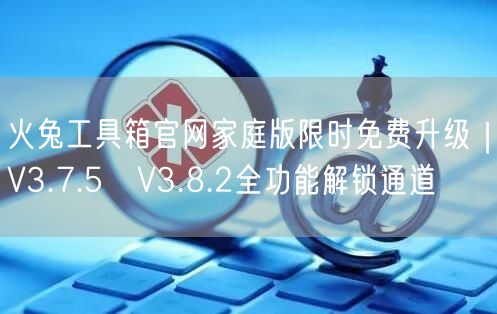 火兔工具箱官网家庭版限时免费升级｜V3.7.5→V3.8.2全功能解锁通道