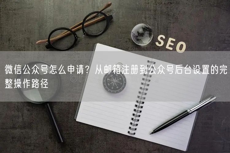 微信公众号怎么申请？从邮箱注册到公众号后台设置的完整操作路径