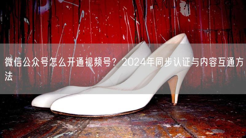 微信公众号怎么开通视频号？2024年同步认证与内容互通方法
