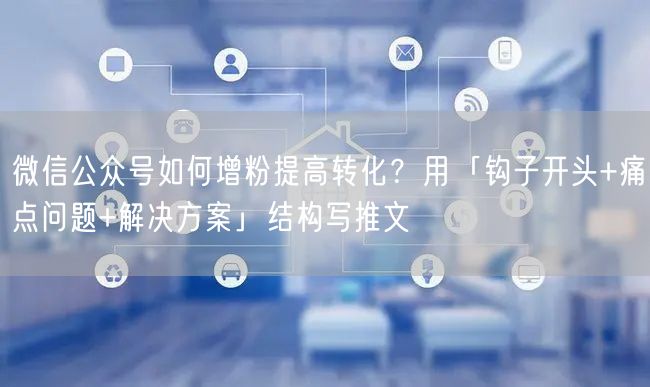 微信公众号如何增粉提高转化？用「钩子开头+痛点问题+解决方案」结构写推文