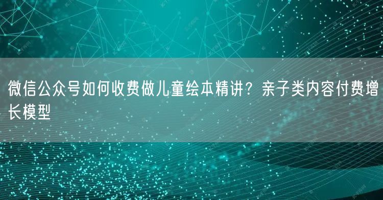 微信公众号如何收费做儿童绘本精讲？亲子类内容付费增长模型