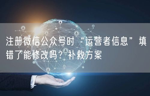 注册微信公众号时“运营者信息”填错了能修改吗？补救方案