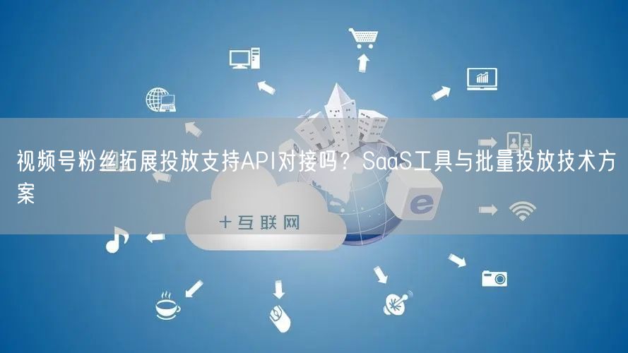 视频号粉丝拓展投放支持API对接吗？SaaS工具与批量投放技术方案
