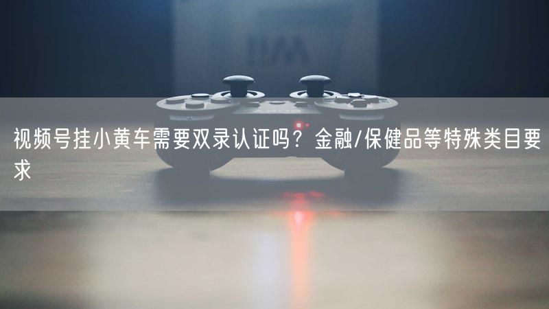 视频号挂小黄车需要双录认证吗？金融/保健品等特殊类目要求