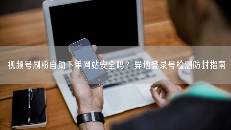 视频号刷粉自助下单网站安全吗？异地登录号检测防封指南