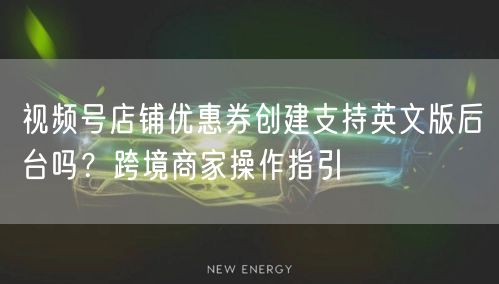 视频号店铺优惠券创建支持英文版后台吗？跨境商家操作指引