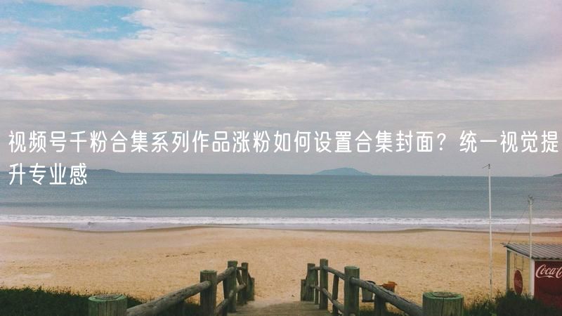 视频号千粉合集系列作品涨粉如何设置合集封面？统一视觉提升专业感