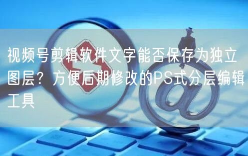 视频号剪辑软件文字能否保存为独立图层？方便后期修改的PS式分层编辑工具