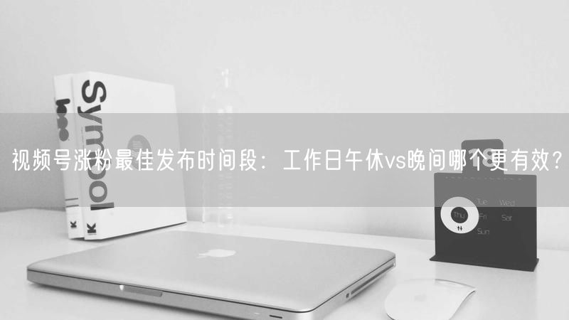 视频号涨粉最佳发布时间段：工作日午休vs晚间哪个更有效？