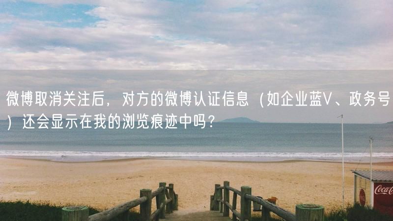 微博取消关注后，对方的微博认证信息（如企业蓝V、政务号）还会显示在我的浏览痕迹中吗？