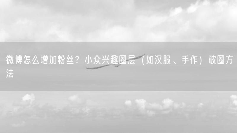 微博怎么增加粉丝？小众兴趣圈层（如汉服、手作）破圈方法