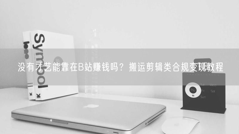 没有才艺能靠在B站赚钱吗？搬运剪辑类合规变现教程