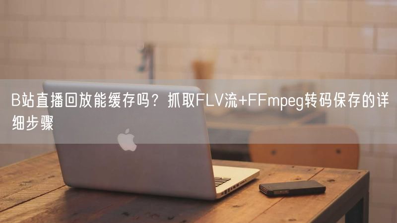 B站直播回放能缓存吗？抓取FLV流+FFmpeg转码保存的详细步骤