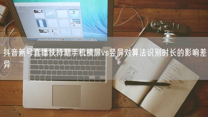 抖音新号直播扶持期手机横屏vs竖屏对算法识别时长的影响差异