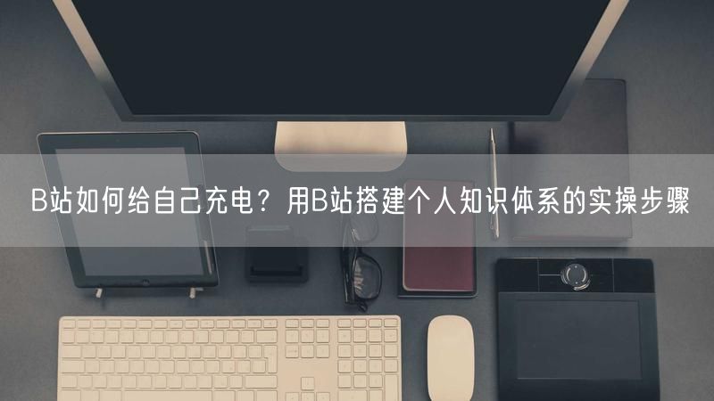 B站如何给自己充电？用B站搭建个人知识体系的实操步骤