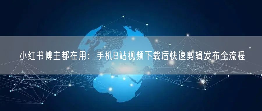 小红书博主都在用：手机B站视频下载后快速剪辑发布全流程