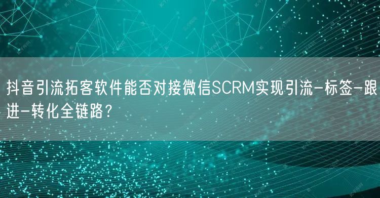 抖音引流拓客软件能否对接微信SCRM实现引流-标签-跟进-转化全链路？