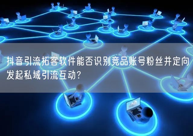 抖音引流拓客软件能否识别竞品账号粉丝并定向发起私域引流互动？