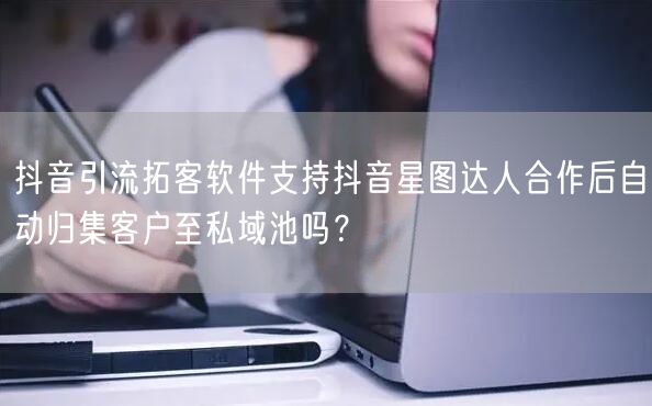 抖音引流拓客软件支持抖音星图达人合作后自动归集客户至私域池吗？