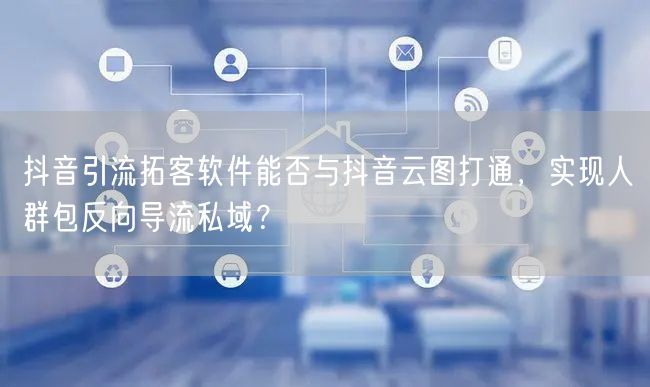 抖音引流拓客软件能否与抖音云图打通，实现人群包反向导流私域？