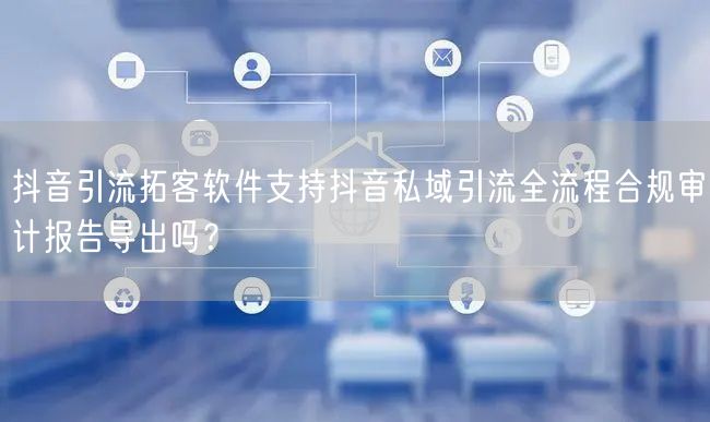 抖音引流拓客软件支持抖音私域引流全流程合规审计报告导出吗？