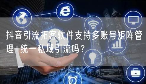 抖音引流拓客软件支持多账号矩阵管理+统一私域引流吗？