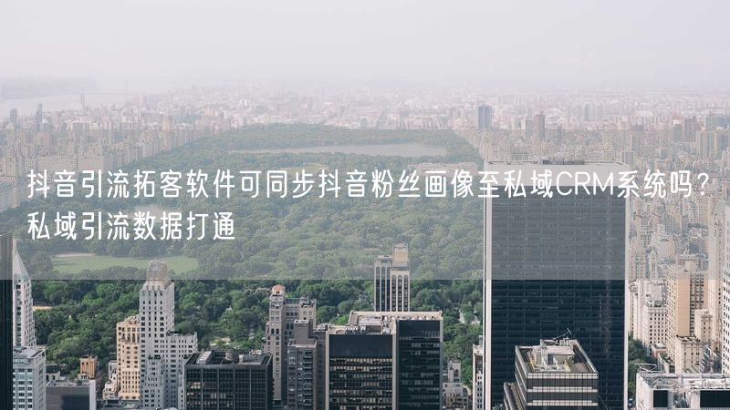 抖音引流拓客软件可同步抖音粉丝画像至私域CRM系统吗？私域引流数据打通