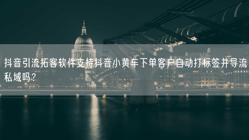抖音引流拓客软件支持抖音小黄车下单客户自动打标签并导流私域吗？