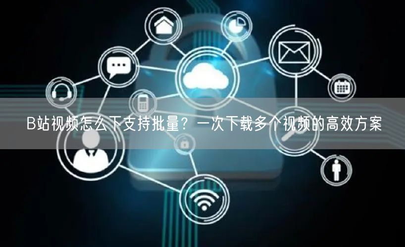 B站视频怎么下支持批量？一次下载多个视频的高效方案