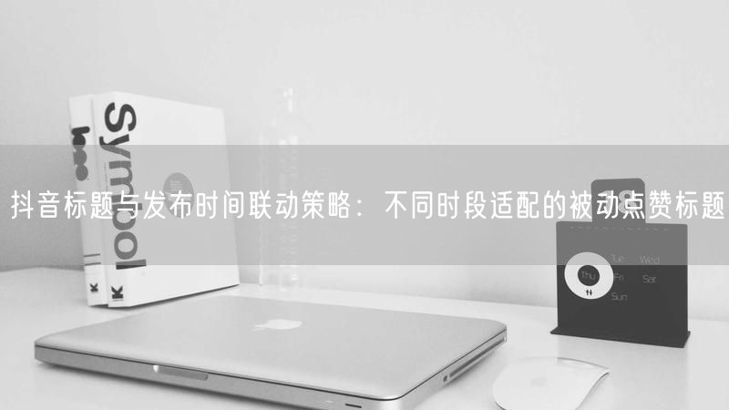 抖音标题与发布时间联动策略：不同时段适配的被动点赞标题