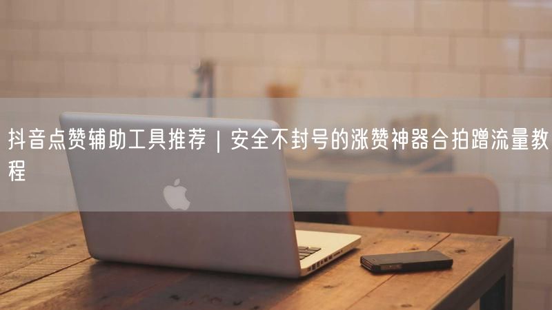 抖音点赞辅助工具推荐｜安全不封号的涨赞神器合拍蹭流量教程