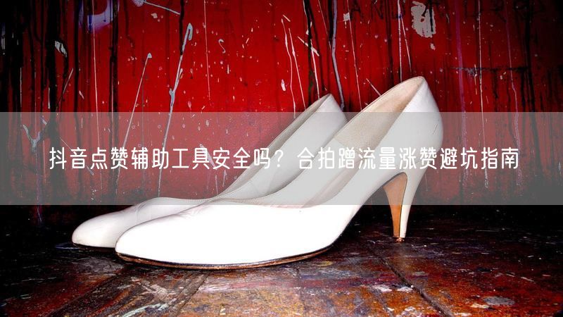 抖音点赞辅助工具安全吗？合拍蹭流量涨赞避坑指南