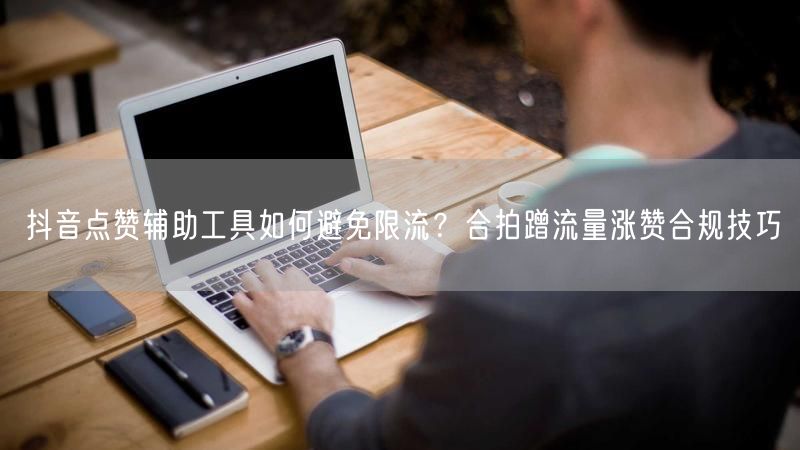 抖音点赞辅助工具如何避免限流？合拍蹭流量涨赞合规技巧