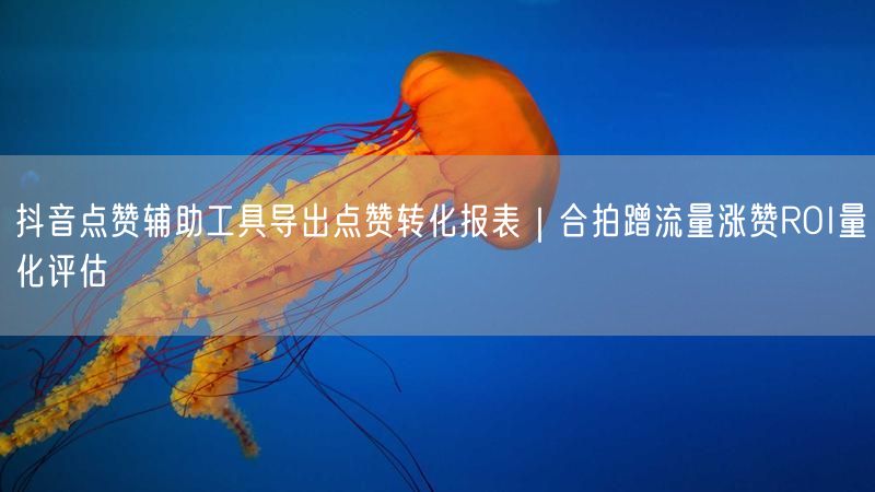 抖音点赞辅助工具导出点赞转化报表｜合拍蹭流量涨赞ROI量化评估