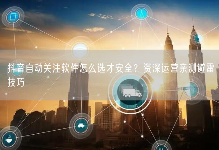 抖音自动关注软件怎么选才安全？资深运营亲测避雷技巧