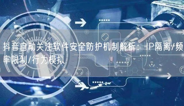 抖音自动关注软件安全防护机制解析：IP隔离/频率限制/行为模拟
