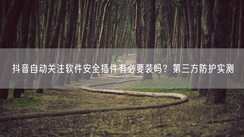 抖音自动关注软件安全插件有必要装吗？第三方防护实测