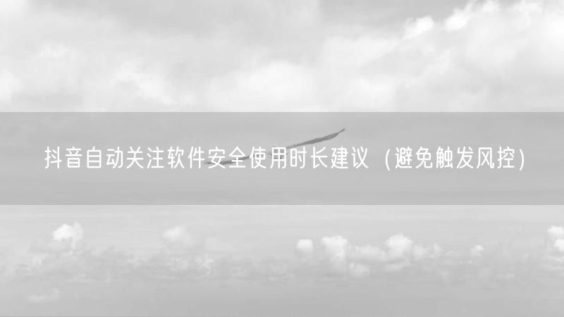 抖音自动关注软件安全使用时长建议（避免触发风控）