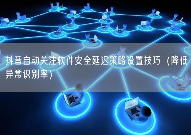 抖音自动关注软件安全延迟策略设置技巧（降低异常识别率）