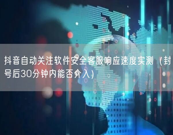 抖音自动关注软件安全客服响应速度实测（封号后30分钟内能否介入）