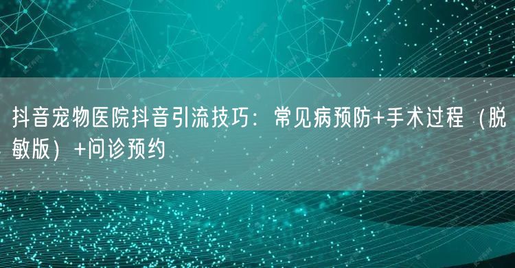 抖音宠物医院抖音引流技巧：常见病预防+手术过程（脱敏版）+问诊预约