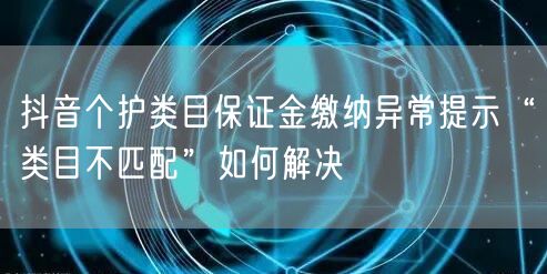抖音个护类目保证金缴纳异常提示“类目不匹配”如何解决