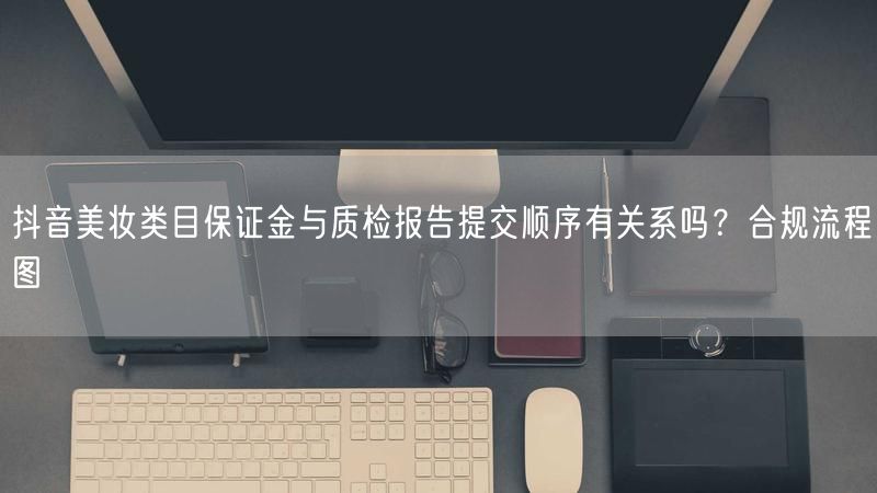 抖音美妆类目保证金与质检报告提交顺序有关系吗？合规流程图