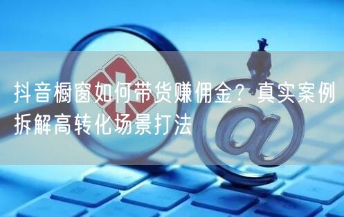 抖音橱窗如何带货赚佣金？真实案例拆解高转化场景打法