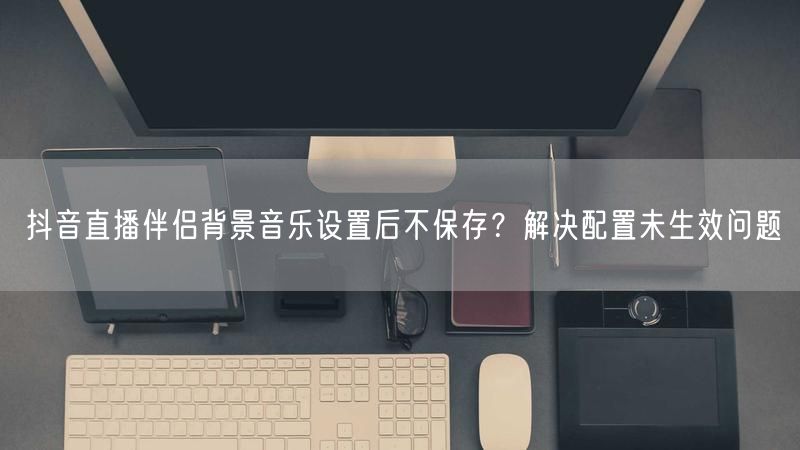 抖音直播伴侣背景音乐设置后不保存？解决配置未生效问题
