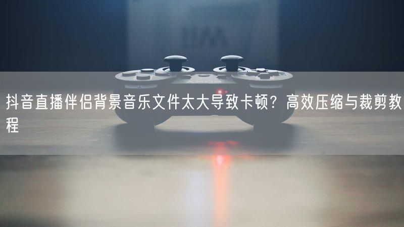 抖音直播伴侣背景音乐文件太大导致卡顿？高效压缩与裁剪教程