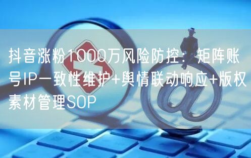 抖音涨粉1000万风险防控：矩阵账号IP一致性维护+舆情联动响应+版权素材管理SOP