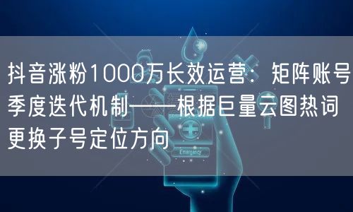 抖音涨粉1000万长效运营：矩阵账号季度迭代机制——根据巨量云图热词更换子号定位方向