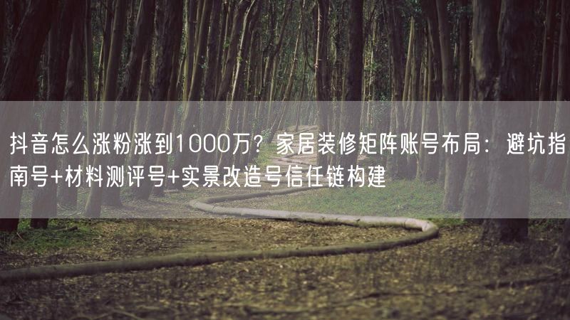 抖音怎么涨粉涨到1000万？家居装修矩阵账号布局：避坑指南号+材料测评号+实景改造号信任链构建